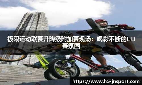 极限运动联赛升降级附加赛现场：喝彩不断的��赛氛围